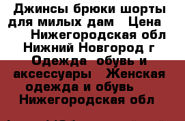 Джинсы,брюки,шорты для милых дам › Цена ­ 50 - Нижегородская обл., Нижний Новгород г. Одежда, обувь и аксессуары » Женская одежда и обувь   . Нижегородская обл.